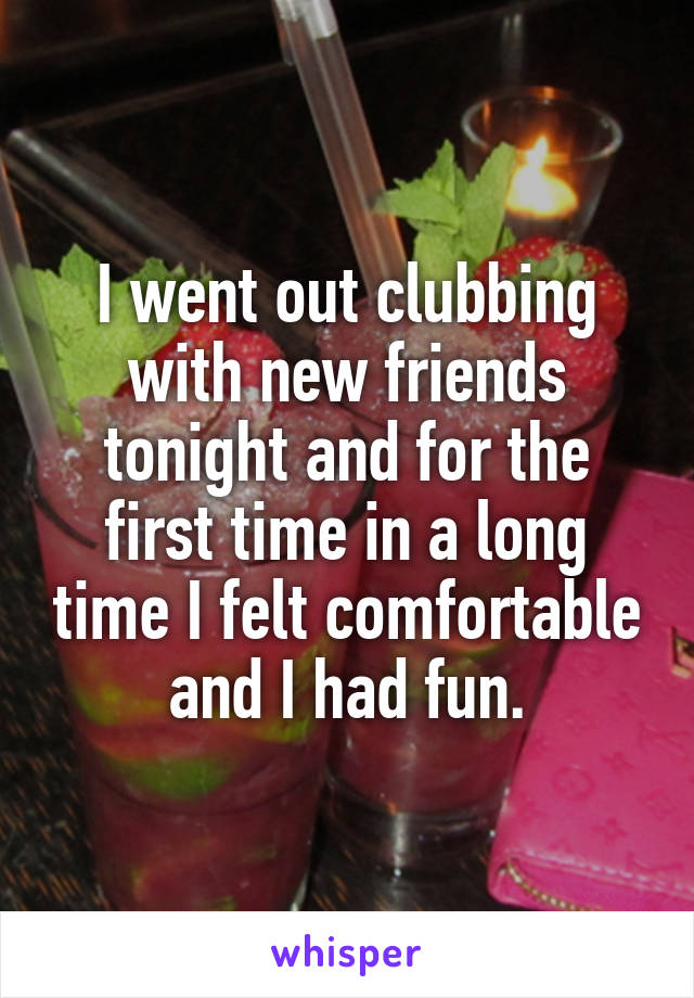 I went out clubbing with new friends tonight and for the first time in a long time I felt comfortable and I had fun.