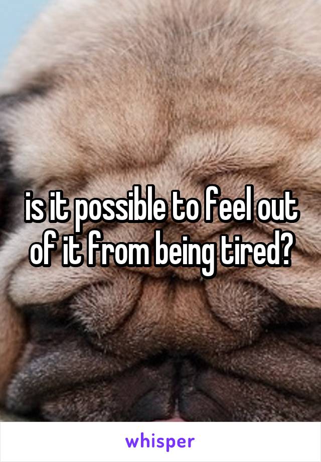 is it possible to feel out of it from being tired?