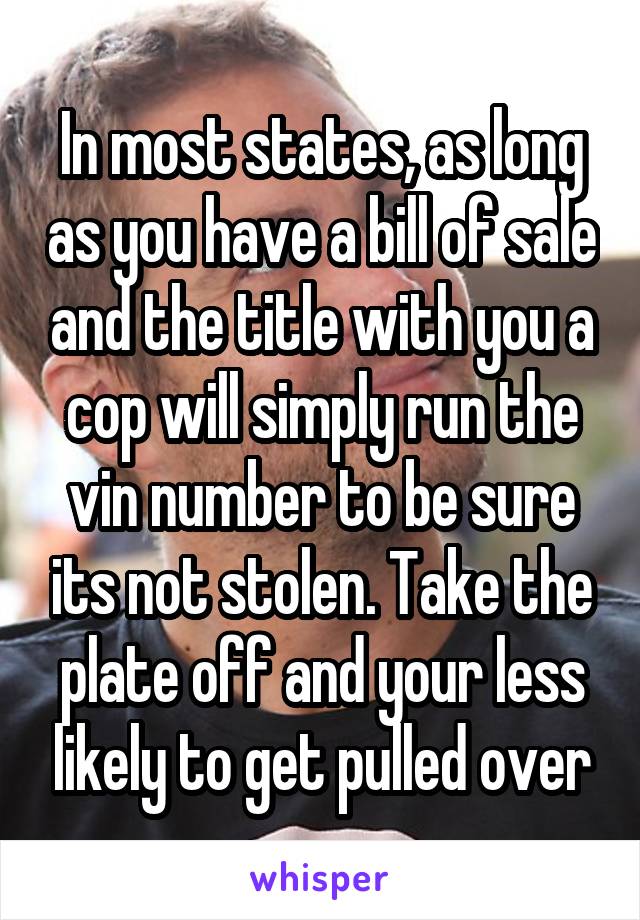 In most states, as long as you have a bill of sale and the title with you a cop will simply run the vin number to be sure its not stolen. Take the plate off and your less likely to get pulled over