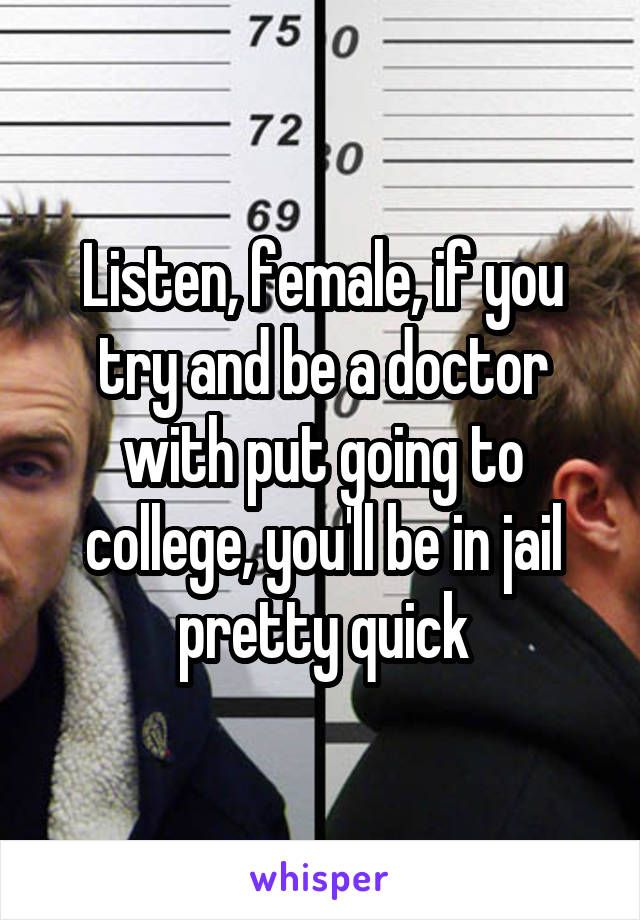 Listen, female, if you try and be a doctor with put going to college, you'll be in jail pretty quick