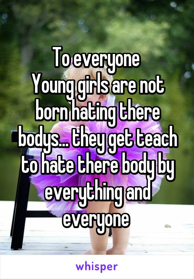 To everyone 
Young girls are not born hating there bodys... they get teach to hate there body by everything and everyone 