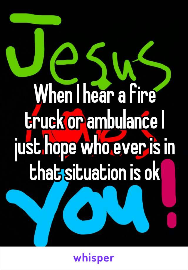 When I hear a fire truck or ambulance I just hope who ever is in that situation is ok