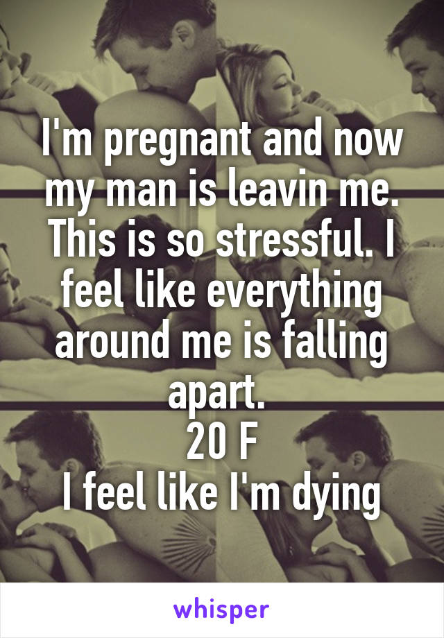 I'm pregnant and now my man is leavin me. This is so stressful. I feel like everything around me is falling apart. 
20 F
I feel like I'm dying