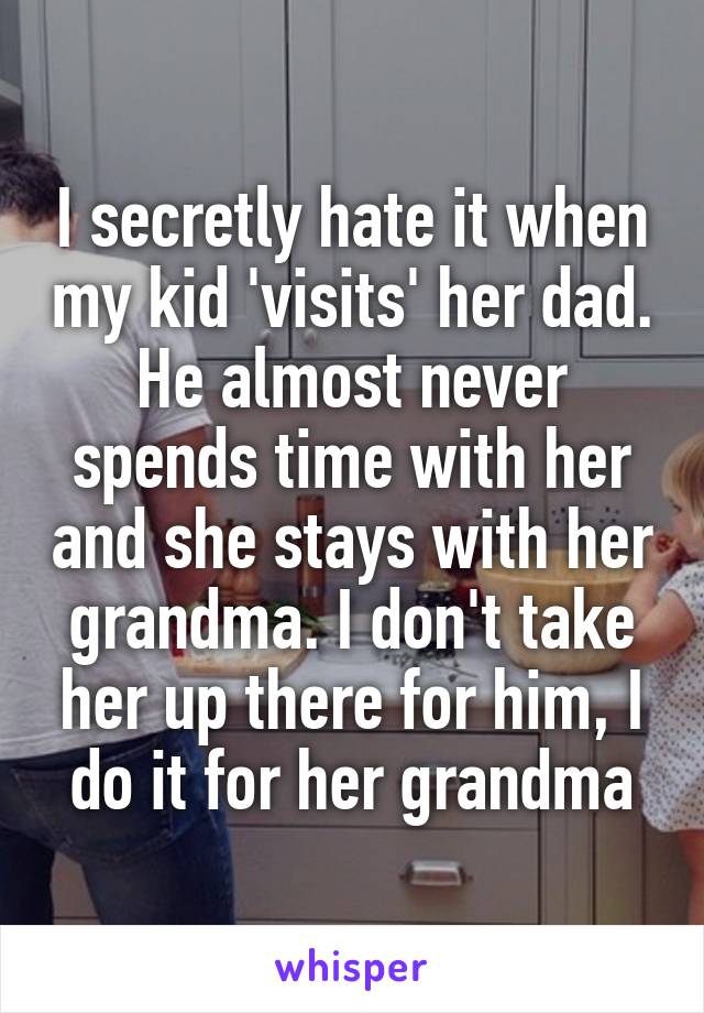 I secretly hate it when my kid 'visits' her dad. He almost never spends time with her and she stays with her grandma. I don't take her up there for him, I do it for her grandma