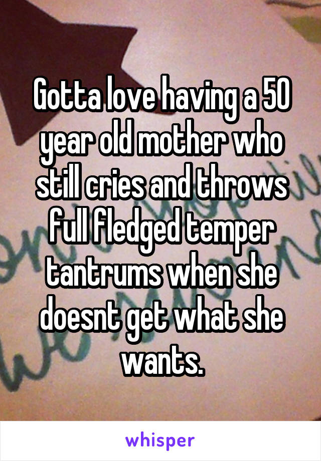 Gotta love having a 50 year old mother who still cries and throws full fledged temper tantrums when she doesnt get what she wants.