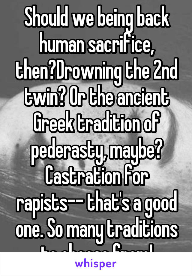 Should we being back human sacrifice, then?Drowning the 2nd twin? Or the ancient Greek tradition of pederasty, maybe? Castration for rapists-- that's a good one. So many traditions to choose from!