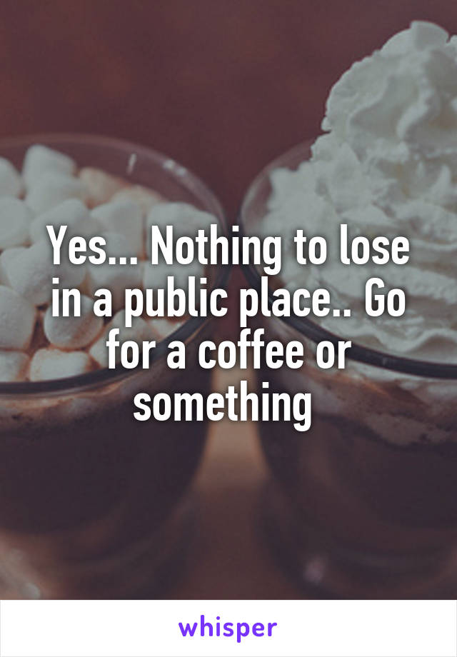 Yes... Nothing to lose in a public place.. Go for a coffee or something 