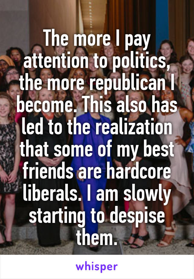 The more I pay attention to politics, the more republican I become. This also has led to the realization that some of my best friends are hardcore liberals. I am slowly starting to despise them.