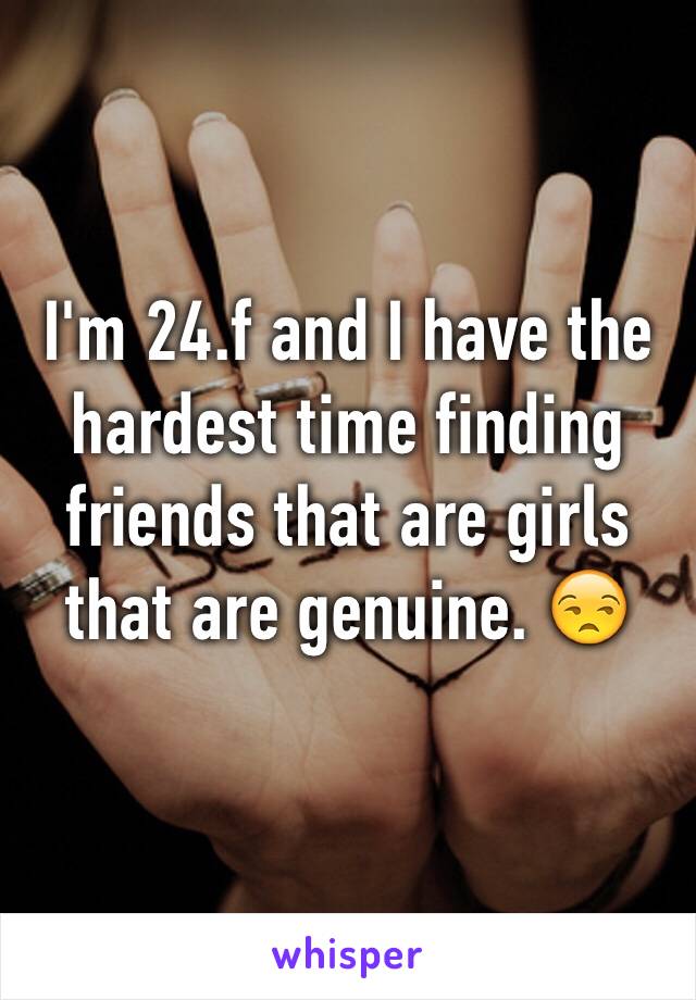 I'm 24.f and I have the hardest time finding friends that are girls that are genuine. 😒
