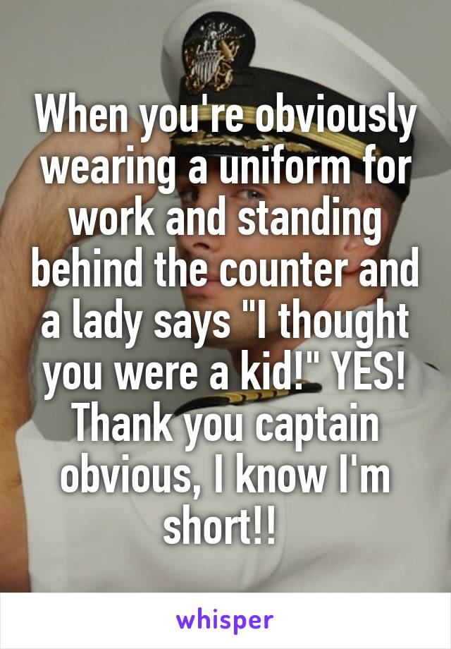 When you're obviously wearing a uniform for work and standing behind the counter and a lady says "I thought you were a kid!" YES! Thank you captain obvious, I know I'm short!! 