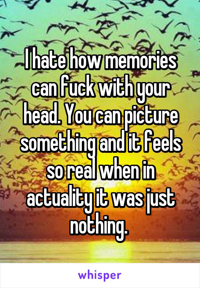 I hate how memories can fuck with your head. You can picture something and it feels so real when in actuality it was just nothing. 