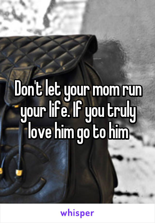 Don't let your mom run your life. If you truly love him go to him