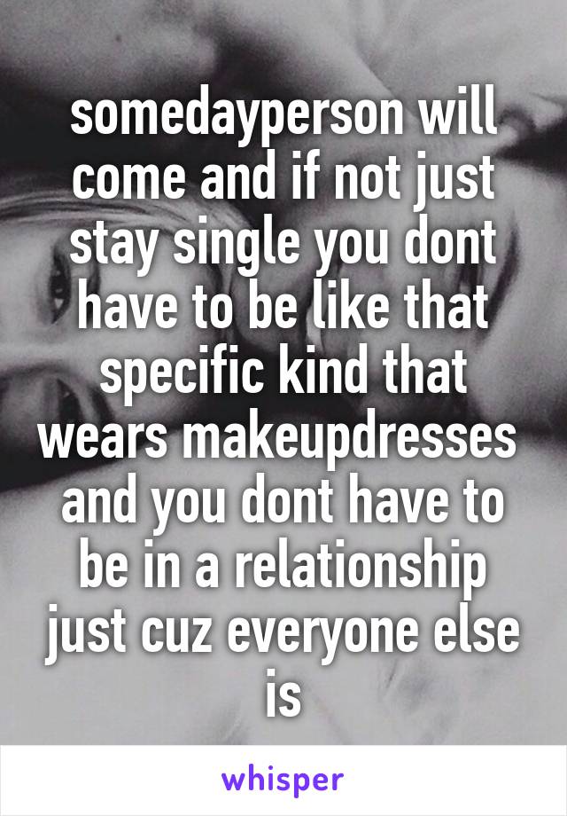 somedayperson will come and if not just stay single you dont have to be like that specific kind that wears makeupdresses 
and you dont have to be in a relationship just cuz everyone else is