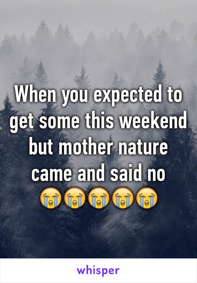 When you expected to get some this weekend but mother nature came and said no          😭😭😭😭😭