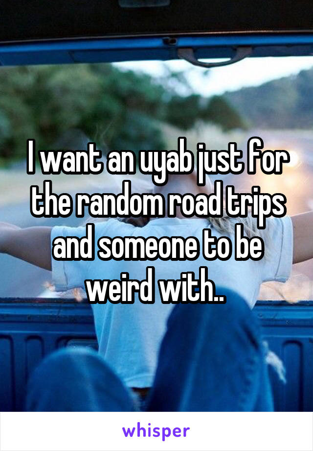 I want an uyab just for the random road trips and someone to be weird with.. 