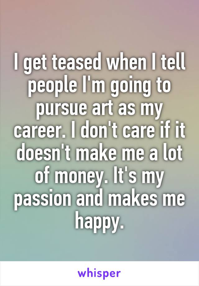 I get teased when I tell people I'm going to pursue art as my career. I don't care if it doesn't make me a lot of money. It's my passion and makes me happy.