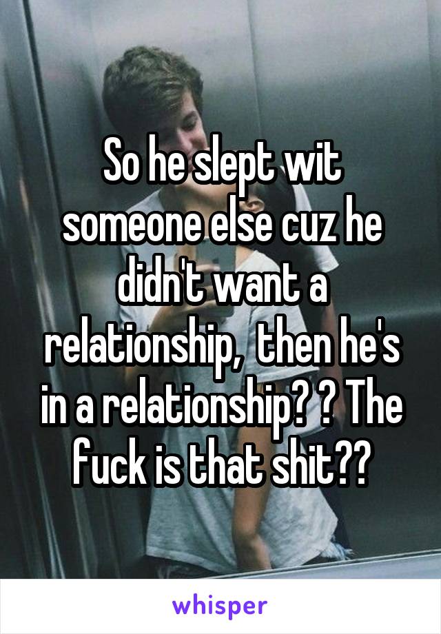 So he slept wit someone else cuz he didn't want a relationship,  then he's in a relationship? ? The fuck is that shit??