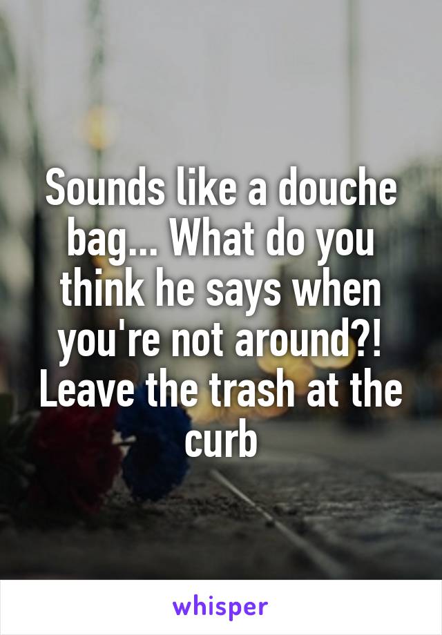 Sounds like a douche bag... What do you think he says when you're not around?! Leave the trash at the curb