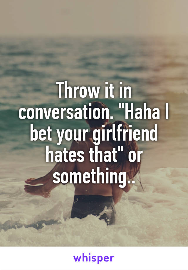 Throw it in conversation. "Haha I bet your girlfriend hates that" or something..