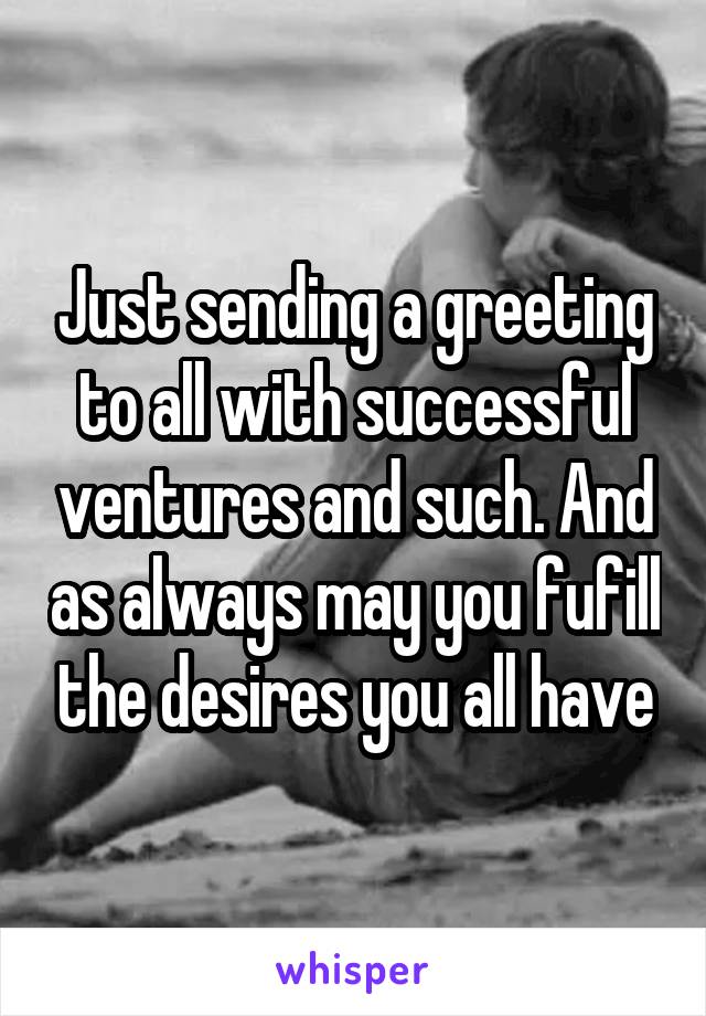 Just sending a greeting to all with successful ventures and such. And as always may you fufill the desires you all have