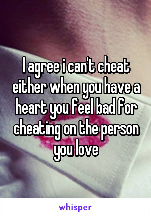 I agree i can't cheat either when you have a heart you feel bad for cheating on the person you love