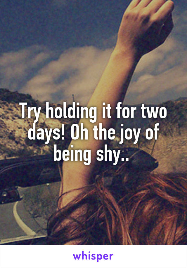 Try holding it for two days! Oh the joy of being shy.. 