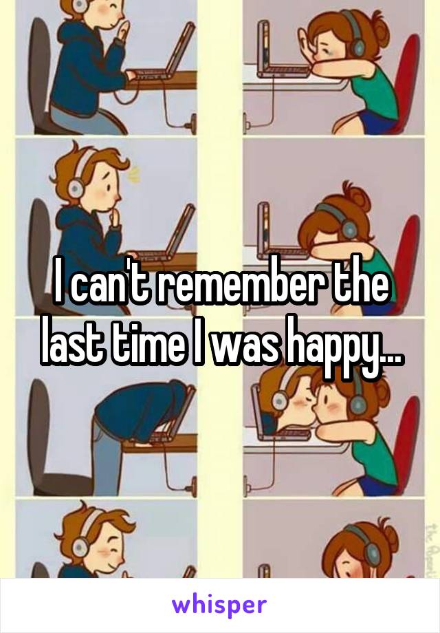 I can't remember the last time I was happy...