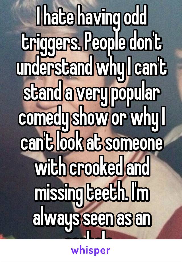 I hate having odd triggers. People don't understand why I can't stand a very popular comedy show or why I can't look at someone with crooked and missing teeth. I'm always seen as an asshole. 