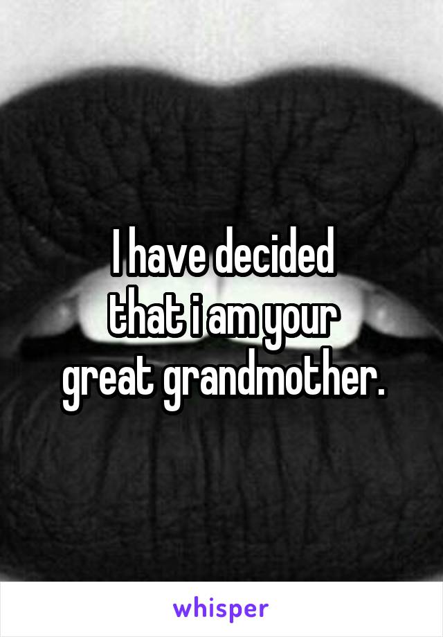 I have decided
that i am your
great grandmother.