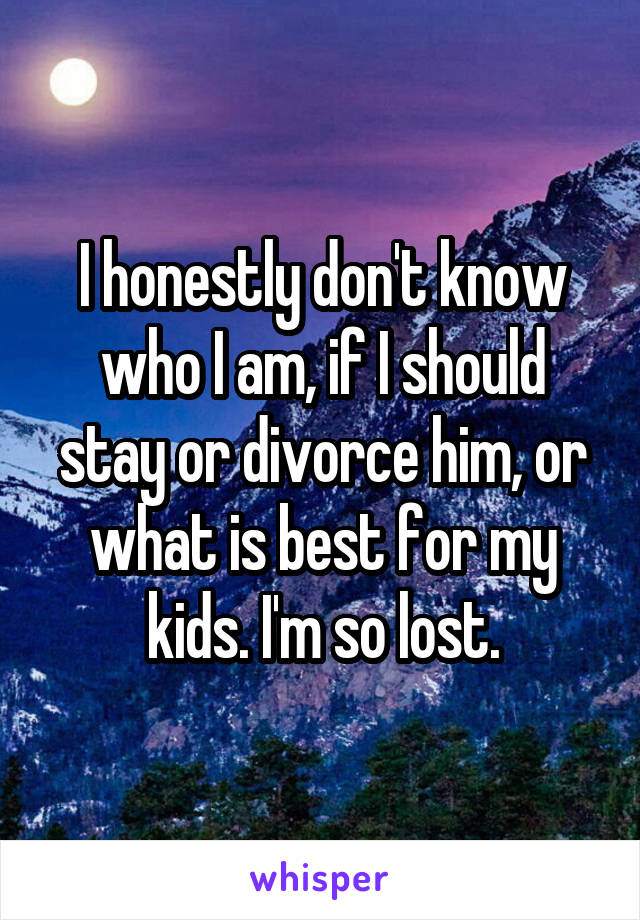 I honestly don't know who I am, if I should stay or divorce him, or what is best for my kids. I'm so lost.