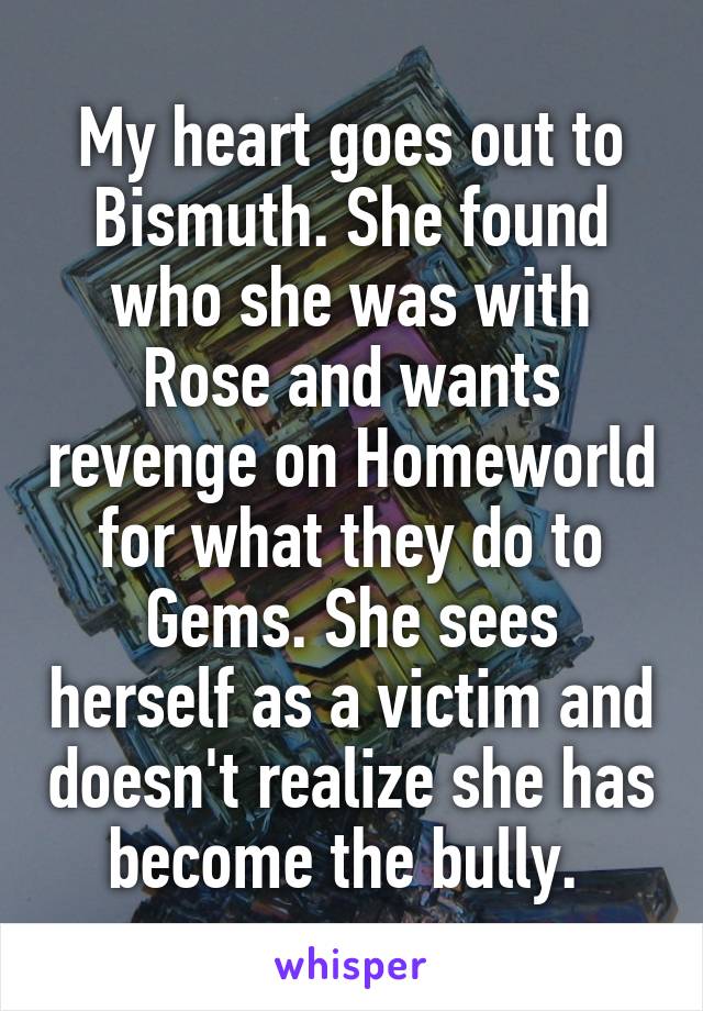 My heart goes out to Bismuth. She found who she was with Rose and wants revenge on Homeworld for what they do to Gems. She sees herself as a victim and doesn't realize she has become the bully. 