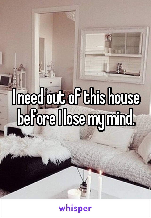 I need out of this house before I lose my mind.