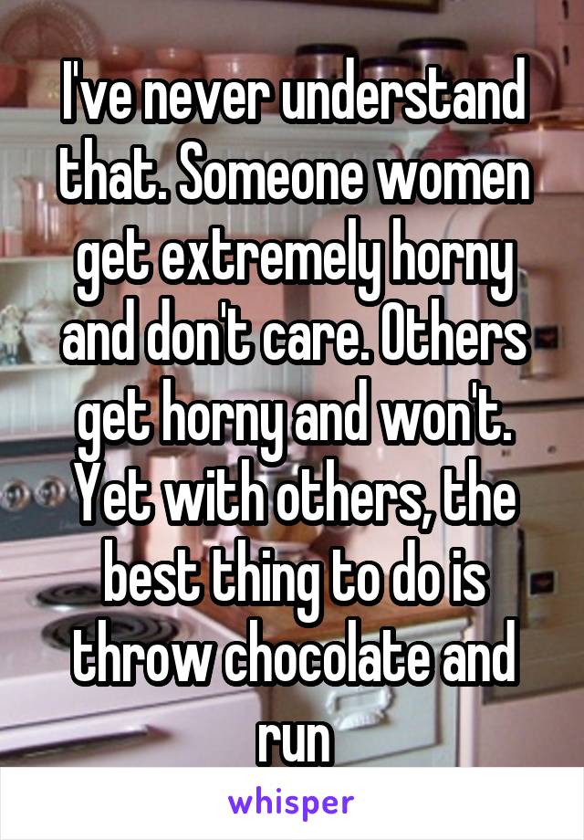 I've never understand that. Someone women get extremely horny and don't care. Others get horny and won't. Yet with others, the best thing to do is throw chocolate and run