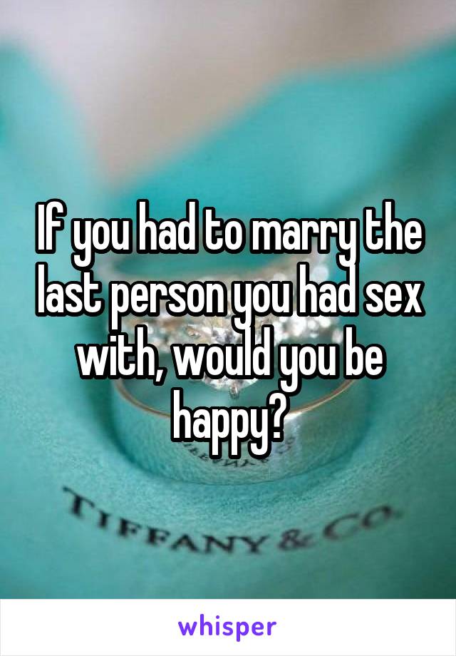 If you had to marry the last person you had sex with, would you be happy?