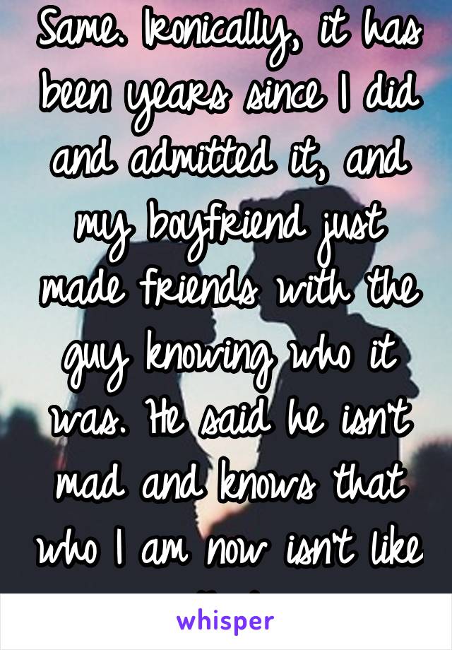 Same. Ironically, it has been years since I did and admitted it, and my boyfriend just made friends with the guy knowing who it was. He said he isn't mad and knows that who I am now isn't like that.