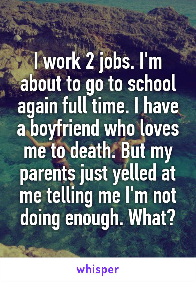 I work 2 jobs. I'm about to go to school again full time. I have a boyfriend who loves me to death. But my parents just yelled at me telling me I'm not doing enough. What?