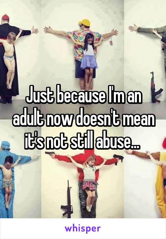 Just because I'm an adult now doesn't mean it's not still abuse... 