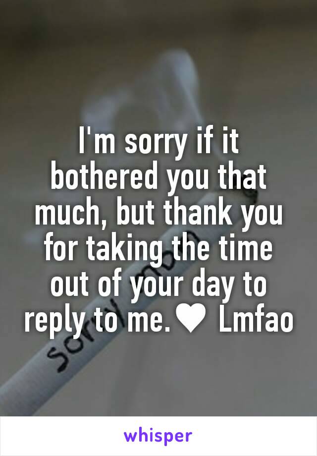 I'm sorry if it bothered you that much, but thank you for taking the time out of your day to reply to me.♥ Lmfao