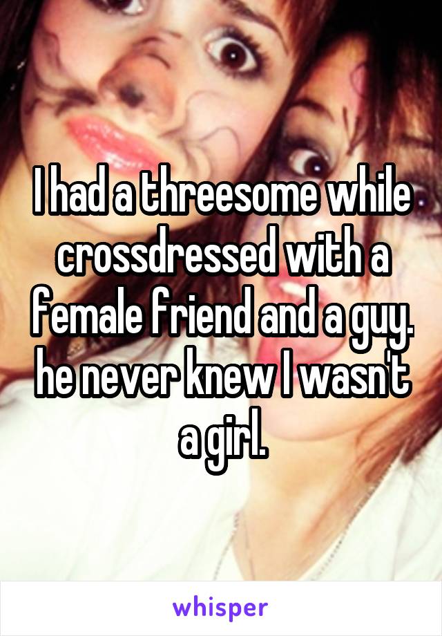 I had a threesome while crossdressed with a female friend and a guy. he never knew I wasn't a girl.