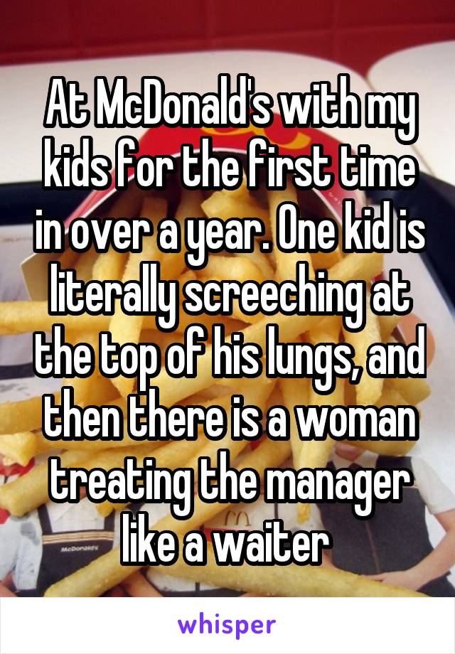 At McDonald's with my kids for the first time in over a year. One kid is literally screeching at the top of his lungs, and then there is a woman treating the manager like a waiter 