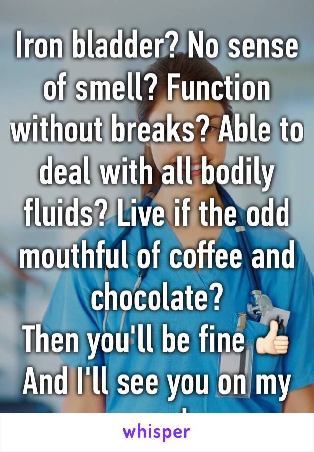 Iron bladder? No sense of smell? Function without breaks? Able to deal with all bodily fluids? Live if the odd mouthful of coffee and chocolate?
Then you'll be fine 👍🏻
And I'll see you on my ward 