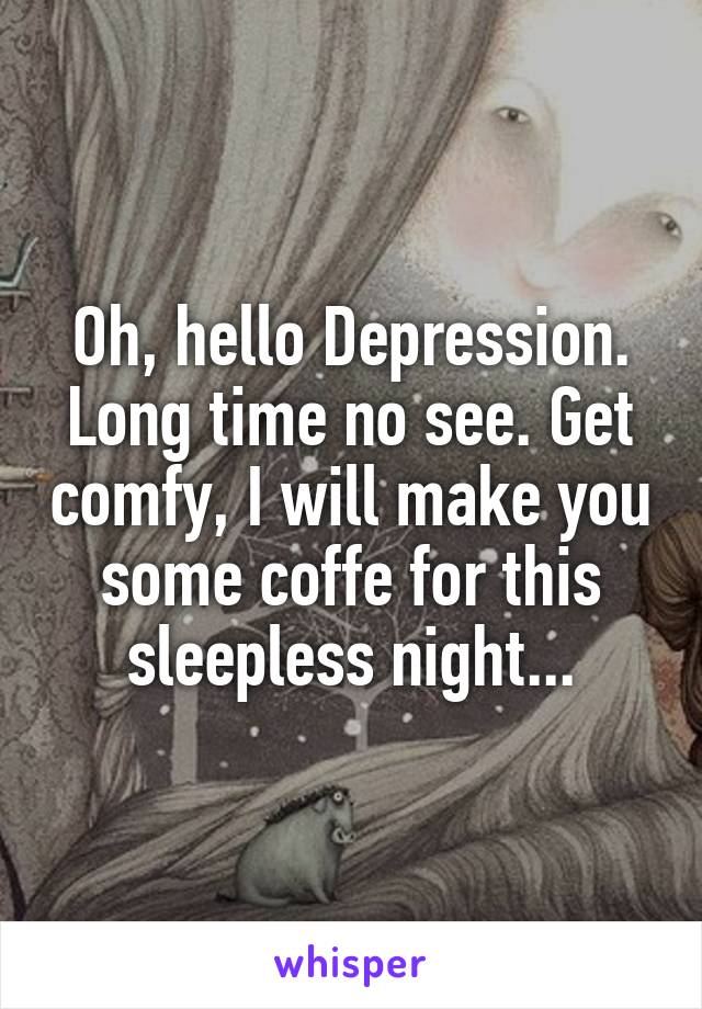 Oh, hello Depression. Long time no see. Get comfy, I will make you some coffe for this sleepless night...