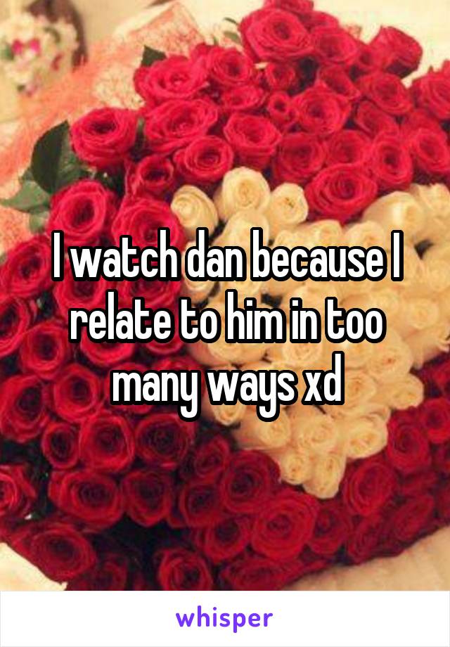 I watch dan because I relate to him in too many ways xd