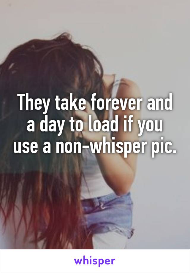 They take forever and a day to load if you use a non-whisper pic.
