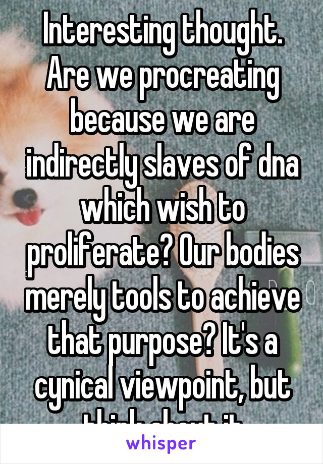 Interesting thought. Are we procreating because we are indirectly slaves of dna which wish to proliferate? Our bodies merely tools to achieve that purpose? It's a cynical viewpoint, but think about it