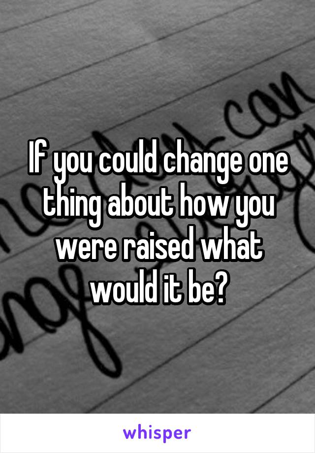 If you could change one thing about how you were raised what would it be?