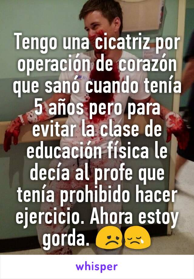 Tengo una cicatriz por operación de corazón que sanó cuando tenía 5 años pero para evitar la clase de educación física le decía al profe que tenía prohibido hacer ejercicio. Ahora estoy gorda. 😞😢