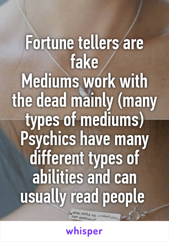 Fortune tellers are fake
Mediums work with the dead mainly (many types of mediums)
Psychics have many different types of abilities and can usually read people 