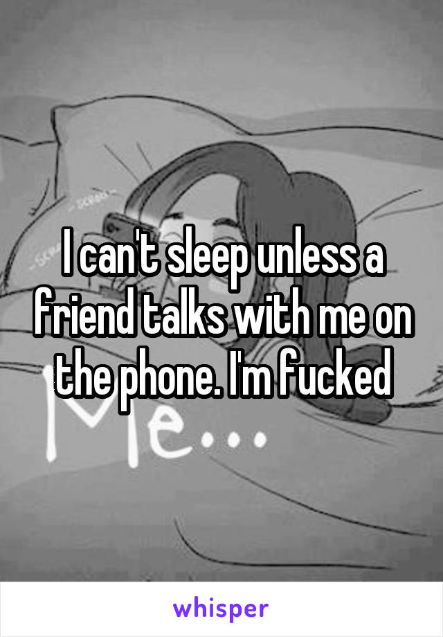 I can't sleep unless a friend talks with me on the phone. I'm fucked