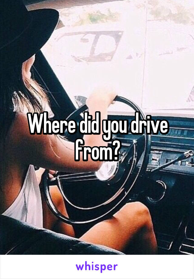 Where did you drive from?